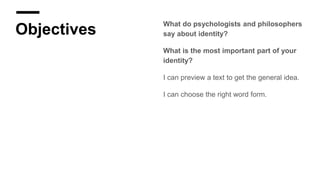 Objectives
What do psychologists and philosophers
say about identity?
What is the most important part of your
identity?
I can preview a text to get the general idea.
I can choose the right word form.
 