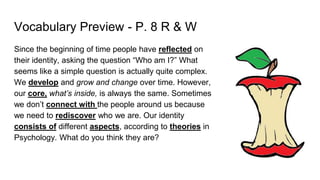 Vocabulary Preview - P. 8 R & W
Since the beginning of time people have reflected on
their identity, asking the question “Who am I?” What
seems like a simple question is actually quite complex.
We develop and grow and change over time. However,
our core, what’s inside, is always the same. Sometimes
we don’t connect with the people around us because
we need to rediscover who we are. Our identity
consists of different aspects, according to theories in
Psychology. What do you think they are?
 