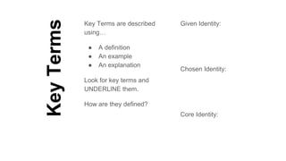 KeyTerms
Key Terms are described
using…
● A definition
● An example
● An explanation
Look for key terms and
UNDERLINE them.
How are they defined?
Given Identity:
Chosen Identity:
Core Identity:
 