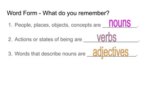 Word Form - What do you remember?
1. People, places, objects, concepts are ____________.
2. Actions or states of being are ___________________.
3. Words that describe nouns are _________________.
 