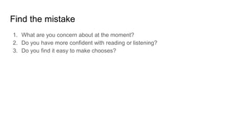 Find the mistake
1. What are you concern about at the moment?
2. Do you have more confident with reading or listening?
3. Do you find it easy to make chooses?
 