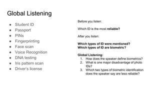 Global Listening
● Student ID
● Passport
● PINs
● Fingerprinting
● Face scan
● Voice Recognition
● DNA testing
● Iris pattern scan
● Driver’s license
Before you listen:
Which ID is the most reliable?
After you listen:
Which types of ID were mentioned?
Which types of ID are biometric?
Global Listening:
1. How does the speaker define biometrics?
2. What is one major disadvantage of photo
IDs?
3. Which two types of biometric identification
does the speaker say are less reliable?
 