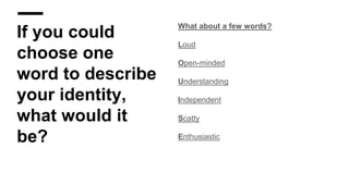 If you could
choose one
word to describe
your identity,
what would it
be?
What about a few words?
Loud
Open-minded
Understanding
Independent
Scatty
Enthusiastic
 