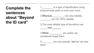 Complete the
sentences
about “Beyond
the ID card”
1.________ is a type of identification using
physical body parts or even your voice.
2.Whereas _________ are very reliable,
________ are not 100% reliable.
3.The most reliable type of biometrics are
_____ and ______.
4.While __________ are useful, we
sometimes forget them.
5.________ are very popular, but we can lose
them.
 