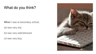What do you think?
When I was at secondary school,
a)I was very shy.
b)I was very well-behaved.
c)I was very lazy.
 