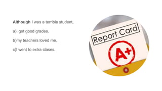 Although I was a terrible student,
a)I got good grades.
b)my teachers loved me.
c)I went to extra clases.
 