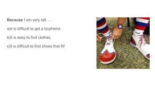 Because I am very tall, …
a)it is difficult to get a boyfriend.
b)it is easy to find clothes.
c)it is difficult to find shoes that fit!
 
