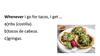 Whenever I go for tacos, I get …
a)ribs (costilla).
b)tacos de cabeza.
c)gringas.
 