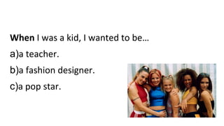 When I was a kid, I wanted to be…
a)a teacher.
b)a fashion designer.
c)a pop star.
 