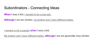 Subordinators - Connecting Ideas
When I was a kid, I wanted to be a pop star.
Although I we are similar, my brother and I have different tastes.
I wanted to be a popstar when I was a kid.
My brother and I have different tastes, although I we are generally very similar.
 
