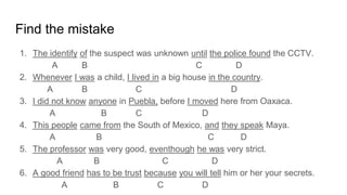 Find the mistake
1. The identify of the suspect was unknown until the police found the CCTV.
A B C D
2. Whenever I was a child, I lived in a big house in the country.
A B C D
3. I did not know anyone in Puebla, before I moved here from Oaxaca.
A B C D
4. This people came from the South of Mexico, and they speak Maya.
A B C D
5. The professor was very good, eventhough he was very strict.
A B C D
6. A good friend has to be trust because you will tell him or her your secrets.
A B C D
 