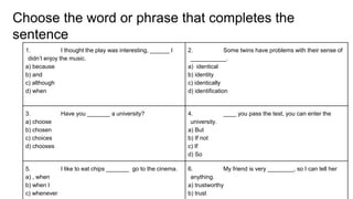 Choose the word or phrase that completes the
sentence
1. I thought the play was interesting, ______ I
didn’t enjoy the music.
a) because
b) and
c) although
d) when
2. Some twins have problems with their sense of
___________.
a) identical
b) identity
c) identically
d) identification
3. Have you _______ a university?
a) choose
b) chosen
c) choices
d) chooses
4. ____ you pass the test, you can enter the
university.
a) But
b) If not
c) If
d) So
5. I like to eat chips _______ go to the cinema.
a) , when
b) when I
c) whenever
6. My friend is very ________, so I can tell her
anything.
a) trustworthy
b) trust
 