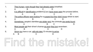 1. They hungry, even though they had already eaten breakfast.
A B C D
2. It is difficult to identification problems if you have never seen the process before.
A B C D
3. The police officers were looking for a suspect but they didn’t know where to start.
A B C D
4. Sometimes, people’s identities are stolen and, the criminals are rarely found.
A B C D
5. Most people get their driver’s license as soon they turn seventeen.
A B C D
6. Since you have a car, will only take 15 minutes to arrive.
A B C D
 