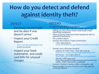 How do you detect and defend
against identity theft?
∗ DETECT
∗ Routinely monitor bills
and be alert if one
doesn’t arrive
∗ Inspect your Credit
Report
∗ www.annualcreditreport.com
or 877-322-8228
∗ Inspect your bank
statements and credit
card bills for unusual
charges
∗ DEFEND
∗ As soon as you detect a problem:
∗ Place a “Fraud Alert” on your credit reports by
calling any one of the three nationwide credit
reporting companies
∗ Close accounts that have been tampered with or
opened fraudulently
∗ File a police report
∗ Contact the Federal Trade Commission
∗ 1-877-438-4338 or
www.consumer.ftc.gov/features/feature-0014-iden
∗ Contact your Attorney General
∗ Indiana ID Theft Unit: 1-800-382-5516 or
http://www.in.gov/attorneygeneral/2853.htm
∗ Kentucky: 1-502-696-5389 or
http://ag.ky.gov/civil/consumerprotection/idtheft/
∗ Illinois: 1-866-999-5630
http://illinoisattorneygeneral.gov/consumers/Id
entity_Theft_Resource_Guide.pdf
∗ Contact creditors, banks, utility companies, etc.
∗ Keep detailed record of actions you take and all
correspondence
10
 