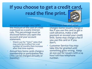 If you choose to get a credit card,
read the fine print.
∗ Annual percentage rate (APR)-
the measure of the cost of credit
expressed as a yearly interest
rate. This percentage must be
disclosed before you open the
account and your account
statement.
∗ Watch out for “intro” rates that
may only be in effect for a set
number of months then increase
after that time expires.
∗ Annual fees-Some cards charge a
membership or participation fee.
(This can be charged annually or
monthly)
∗ Transaction fees and other
charges-Some issuers charge a
fee if you use the card to get a
cash advance, make a late
payment or exceed your credit
limit. Some may charge a fee if
you use the card or if you
don’t.
∗ Customer Service-You may
take this for granted until
something goes wrong. Keep
an eye out for issuers with a 24-
hour toll-free telephone
number.
13
 