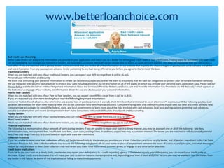 14
www.betterloanchoice.com
Bad Credit Loan Matching
Better Loan Choice will analyze the information you provide in your application and match you to a lender for either good credit loans or bad credit loans. Finding loans for borrowers with bad credit
can be challenging, but through our network of lenders, we have been successful. Although we are always able to match an applicant with a lender, this does not guarantee that you will receive a
loan offer. If you are matched with a payday lender, we recommend that you review all of the information on our website that explains the disadvantages of payday/cash advance loans and all fee
and rate information from any payday/cash advance lender pertaining to any loan being offered to you before you agree to the terms of the loan.
Traditional Lenders
When you are matched with one of our traditional lenders, you can expect your APR to range from 6.50% to 36.00%.
Personal Loan Information and Security
We know that entrusting your personal information to others can be stressful, especially online! We want to ensure you that we take our obligations to protect your personal information seriously.
We use the latest web security best practices to protect your data including providing 256 bit encryption on all of the pages on which you provide your personal loans application data. Please see our
Privacy Policy and the disclaimer entitled “Important Information About the Services Offered by BetterLoanChoice.com and How the Information You Provide to Us Will Be Used,” which appears at
the bottom of every page of our website, for information about the use and disclosure of your personal information.
Peer to Peer Lenders
When you are matched with one of our Peer to Peer Lenders, you can expect your APR to range from 6.59% to 35.84%.
If you are matched to a short-term lender please read the following important information:
Consumer Notice: A cash advance, also referred to as a payday loan or payday advance, is a small, short-term loan that is intended to cover a borrower’s expenses until the following payday. Cash
advances are intended for short-term financial relief and do not constitute long-term financial solutions. Consumers facing debt and credit difficulties should seek out debt and credit advisory help.
Consumers are encouraged to consult the federal, state, and local governments to learn more about the risks involved with cash advances, local laws and regulations governing cash advances,
possible loan alternatives and recent developments in their state. Consumers with credit difficulties should seek credit counseling.
Payday Lenders
When you are matched with one of our payday lenders, you can expect your APR to range from 353.23% to 2,737.50%.
Short-Term Lenders
When you are matched with one of our short-term lenders, you can expect your APR to range from 199.44% to 448.76%.
Financial Implications
The following is a representative of our network of participating lenders: If you are unable to repay your loan in a timely manner, you may be assessed one or all of the following - late fees,
administrative fees, non-payment fees, insufficient fund fees, court costs, and legal fees. In addition, unpaid fees may accumulate interest. The lender you are matched to will disclose all potential
fees. Fees may range from $25 to $2,000 based on applicable state law maximums.
Collection Practices
If you are unable to repay your loan, collections efforts will begin immediately by the lender you provides you a loan. Collections practices vary by lender, and all lenders are subject to the Fair Debt
Collection Practices Act. Debt collection efforts may include the following: telephone calls to your home or place of employment between the hours of 8:00 a.m. and 9:00 p.m., voicemail messages,
notices by mail, and door to door. Debt collectors may not harass you, make false statements, threaten arrest, or engage in any other unfair practices.
Credit Score Implications
If you fail to pay your loan on a timely basis, your lender may report your delinquency to a credit reporting agency. If the lender reports your delinquency, you can expect your credit score to
decrease. If your credit score decreases this will make your cost to borrow become more expensive and, depending your level of debt and other factors, you may be unable to borrow money from
any lender in the future. Be aware of the implications of failing to make timely payments.
 