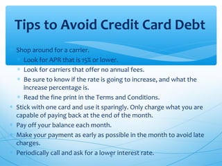 ∗ Shop around for a carrier.
∗ Look for APR that is 15% or lower.
∗ Look for carriers that offer no annual fees.
∗ Be sure to know if the rate is going to increase, and what the
increase percentage is.
∗ Read the fine print in the Terms and Conditions.
∗ Stick with one card and use it sparingly. Only charge what you are
capable of paying back at the end of the month.
∗ Pay off your balance each month.
∗ Make your payment as early as possible in the month to avoid late
charges.
∗ Periodically call and ask for a lower interest rate.
Tips to Avoid Credit Card Debt
15
 
