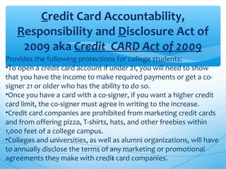 Credit Card Accountability,
Responsibility and Disclosure Act of
2009 aka Credit  CARD Act of 2009
Provides the following protections for college students:
•To open a credit card account if under 21, you will need to show
that you have the income to make required payments or get a co-
signer 21 or older who has the ability to do so.
•Once you have a card with a co-signer, if you want a higher credit
card limit, the co-signer must agree in writing to the increase.
•Credit card companies are prohibited from marketing credit cards
and from offering pizza, T-shirts, hats, and other freebies within
1,000 feet of a college campus.
•Colleges and universities, as well as alumni organizations, will have
to annually disclose the terms of any marketing or promotional
agreements they make with credit card companies.16
 