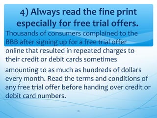 4) Always read the fine print
especially for free trial offers.
Thousands of consumers complained to the
BBB after signing up for a free trial offer
online that resulted in repeated charges to
their credit or debit cards sometimes
amounting to as much as hundreds of dollars
every month. Read the terms and conditions of
any free trial offer before handing over credit or
debit card numbers.
25
 