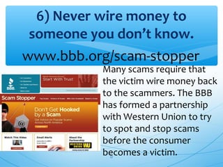 6) Never wire money to
someone you don’t know.
Many scams require that
the victim wire money back
to the scammers. The BBB
has formed a partnership
with Western Union to try
to spot and stop scams
before the consumer
becomes a victim.
www.bbb.org/scam-stopper
27
 
