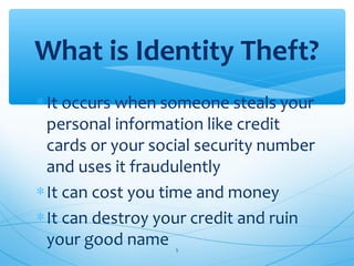 ∗It occurs when someone steals your
personal information like credit
cards or your social security number
and uses it fraudulently
∗It can cost you time and money
∗It can destroy your credit and ruin
your good name
What is Identity Theft?
5
 