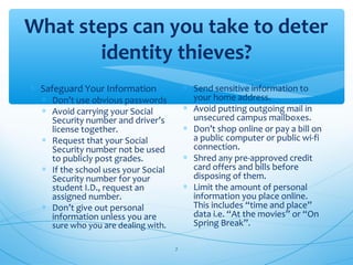 What steps can you take to deter
identity thieves?
∗ Safeguard Your Information
∗ Don’t use obvious passwords
∗ Avoid carrying your Social
Security number and driver’s
license together.
∗ Request that your Social
Security number not be used
to publicly post grades.
∗ If the school uses your Social
Security number for your
student I.D., request an
assigned number.
∗ Don’t give out personal
information unless you are
sure who you are dealing with.
∗ Send sensitive information to
your home address.
∗ Avoid putting outgoing mail in
unsecured campus mailboxes.
∗ Don’t shop online or pay a bill on
a public computer or public wi-fi
connection.
∗ Shred any pre-approved credit
card offers and bills before
disposing of them.
∗ Limit the amount of personal
information you place online.
This includes “time and place”
data i.e. “At the movies” or “On
Spring Break”.
7
 