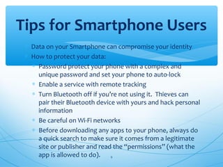 ∗ Data on your Smartphone can compromise your identity
∗ How to protect your data:
∗ Password protect your phone with a complex and
unique password and set your phone to auto-lock
∗ Enable a service with remote tracking
∗ Turn Bluetooth off if you’re not using it. Thieves can
pair their Bluetooth device with yours and hack personal
information
∗ Be careful on Wi-Fi networks
∗ Before downloading any apps to your phone, always do
a quick search to make sure it comes from a legitimate
site or publisher and read the “permissions” (what the
app is allowed to do).
Tips for Smartphone Users
9
 