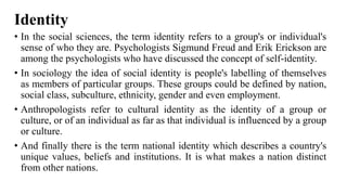 Identity
• In the social sciences, the term identity refers to a group's or individual's
sense of who they are. Psychologists Sigmund Freud and Erik Erickson are
among the psychologists who have discussed the concept of self-identity.
• In sociology the idea of social identity is people's labelling of themselves
as members of particular groups. These groups could be defined by nation,
social class, subculture, ethnicity, gender and even employment.
• Anthropologists refer to cultural identity as the identity of a group or
culture, or of an individual as far as that individual is influenced by a group
or culture.
• And finally there is the term national identity which describes a country's
unique values, beliefs and institutions. It is what makes a nation distinct
from other nations.
 