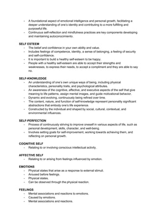 - A foundational aspect of emotional intelligence and personal growth, facilitating a
deeper understanding of one’s identity and contributing to a more fulfilling and
purposeful life.
- Continuous self-reflection and mindfulness practices are key components developing
and maintaining autoconocimiento.
SELF ESTEEM
- The belief and confidence in your own ability and value.
- Includes feelings of competence, identity, a sense of belonging, a feeling of security
and self-confidence.
- It is important to build a healthy self-esteem to be happy.
- People with a healthy self-esteem are able to accept their strengths and
weaknesses, to express their needs, to accept a compliment and they are able to say
no.
SELF-KNOWLEDGE
- An understanding of one’s own unique ways of being, including physical
characteristics, personality traits, and psychological attributes.
- An awareness of the cognitive, affective, and executive aspects of the self that give
meaning to life patterns, assign mental images, and guide motivational behavior.
- Dynamic and evolving, continuously being refined over time.
- The content, nature, and function of self-knowledge represent personality significant
abstractions that embody one’s life experience.
- Constructed by the individual and shaped by social, cultural, contextual, and
environmental influences.
SELF-PERFECTION
- Process of continuously striving to improve oneself in various aspects of life, such as
personal development, skills, character, and well-being.
- Involves setting goals for self-improvement, working towards achieving them, and
reflecting on personal growth.
COGNITIVE SELF
- Relating to or involving conscious intellectual activity.
AFFECTIVE SELF
- Relating to or arising from feelings influenced by emotion.
EMOTIONS
- Physical states that arise as a response to external stimuli.
- Aroused before feelings.
- Physical states.
- Can be observed through the physical reaction.
FEELINGS
- Mental associations and reactions to emotions.
- Caused by emotions.
- Mental associations and reactions.
 