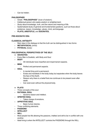 - Can be hidden.
PHILOSOPHER
- Greek: “PHILOSOPHOS” (lover of wisdom).
- Intellectual person who seeks wisdom or enlightenment.
- Study about knowledge, truth, and the nature and meaning of life.
- Systematized study of general and fundamental questions, such as those about
existence, reason, knowledge, values, mind, and language.
- PLATO, ARISTOTLE, and SOCRATES.
PRE-SOCRATIC ERA
CLASSICAL ANTIQUITY
- Main idea in this dialogue is that the truth can be distinguished in two forms:
- METAPHYSICAL (mind)
- PHYSICAL (body)
PHILOSOPHICAL PERSPECTIVES OF THE SELF:
● SOCRATES:
- Every Man is Dualistic, with Body and Soul
- BODY
- All individuals have imperfect and impermanent aspects.
- MIND
- Perfect and permanent aspects.
- SOUL
- A mental thing and is permanent.
- Exists and manifests in the body today but separates when the body leaves
the face of the Earth.
- Reason why there is a belief that one continues to be present even after
death.
- Can exist even without the physical body.
● PLATO
- Three concepts of the soul:
- RATIONAL SOUL
- Governs reason and intellect.
- SPIRITED SOUL
- Takes charge of emotions.
- APPETITIVE SOUL
- Basic human desires.
- Three conflicting elements:
- PASSIONS
- INTELLECT
- WILL
- Most people live life allowing the passions, intellect and will to be in conflict with one
another.
- Ideal living is when the INTELLECT controls the PASSIONS through the WILL.
 