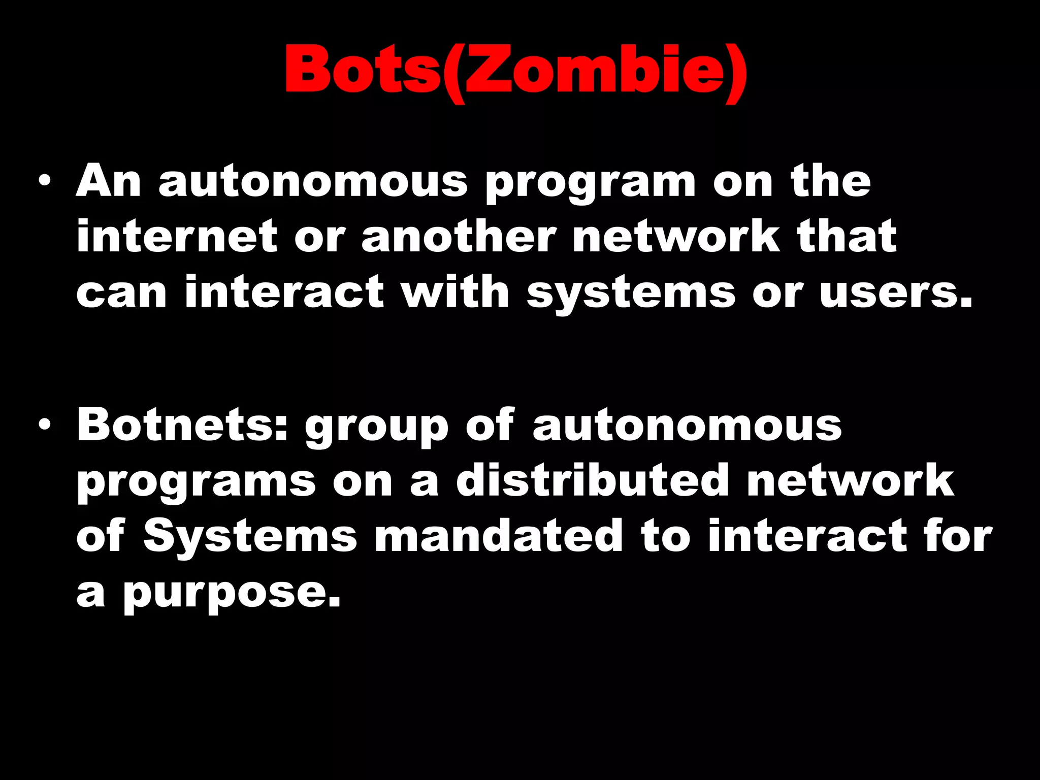 Bots(Zombie)
• An autonomous program on the
internet or another network that
can interact with systems or users.
• Botnets: group of autonomous
programs on a distributed network
of Systems mandated to interact for
a purpose.
 