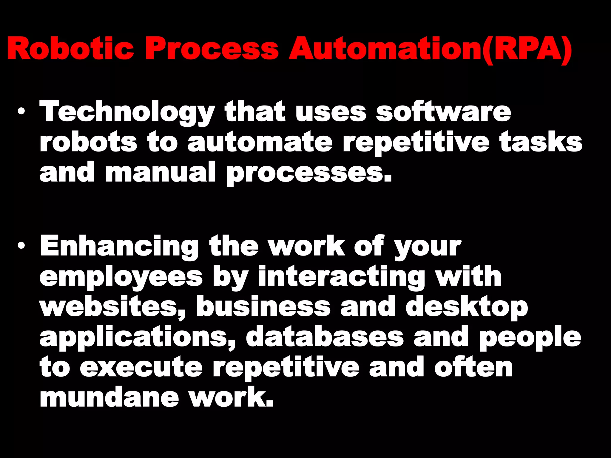 Robotic Process Automation(RPA)
• Technology that uses software
robots to automate repetitive tasks
and manual processes.
• Enhancing the work of your
employees by interacting with
websites, business and desktop
applications, databases and people
to execute repetitive and often
mundane work.
 