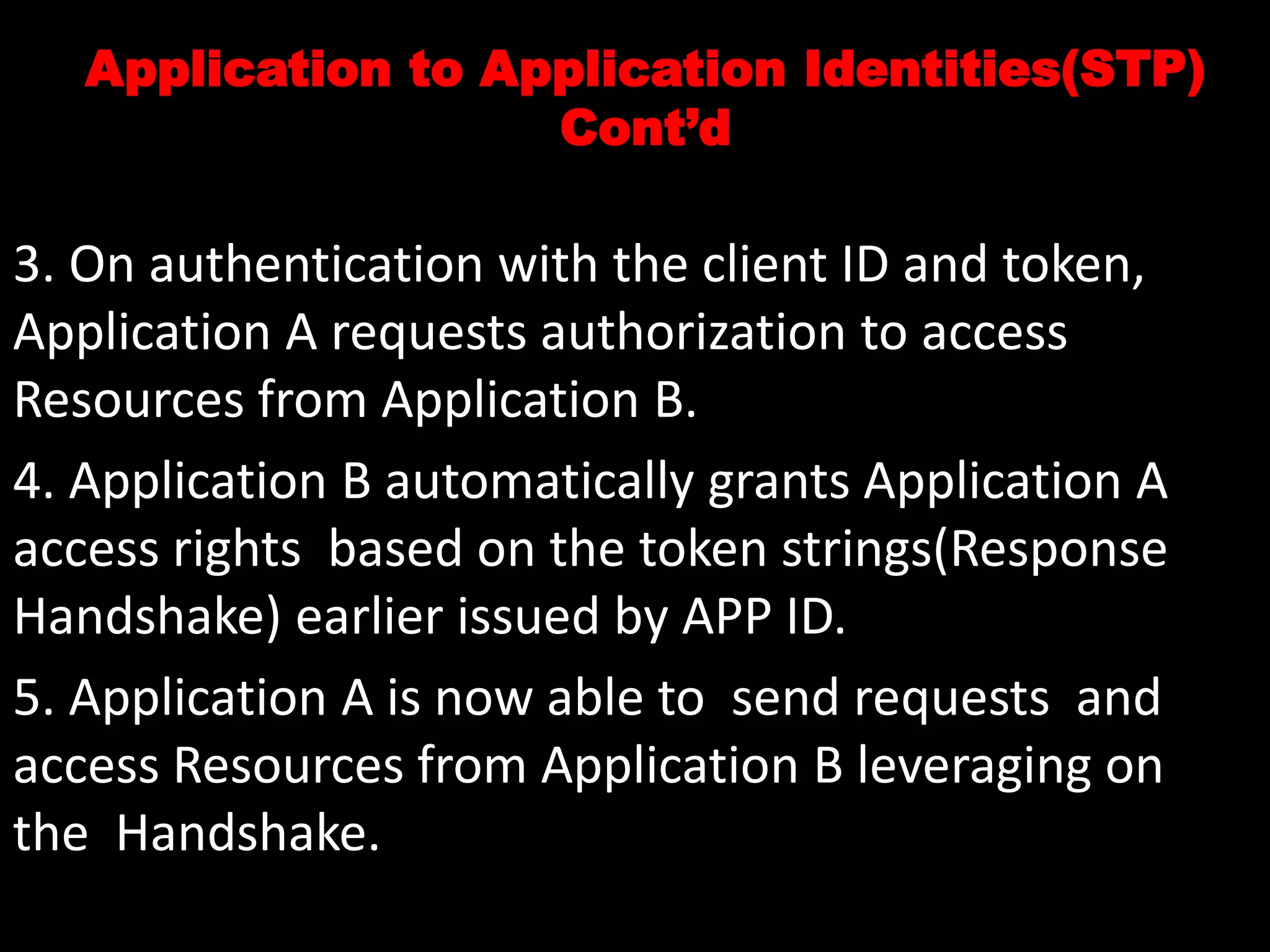 Application to Application Identities(STP)
Cont’d
3. On authentication with the client ID and token,
Application A requests authorization to access
Resources from Application B.
4. Application B automatically grants Application A
access rights based on the token strings(Response
Handshake) earlier issued by APP ID.
5. Application A is now able to send requests and
access Resources from Application B leveraging on
the Handshake.
 