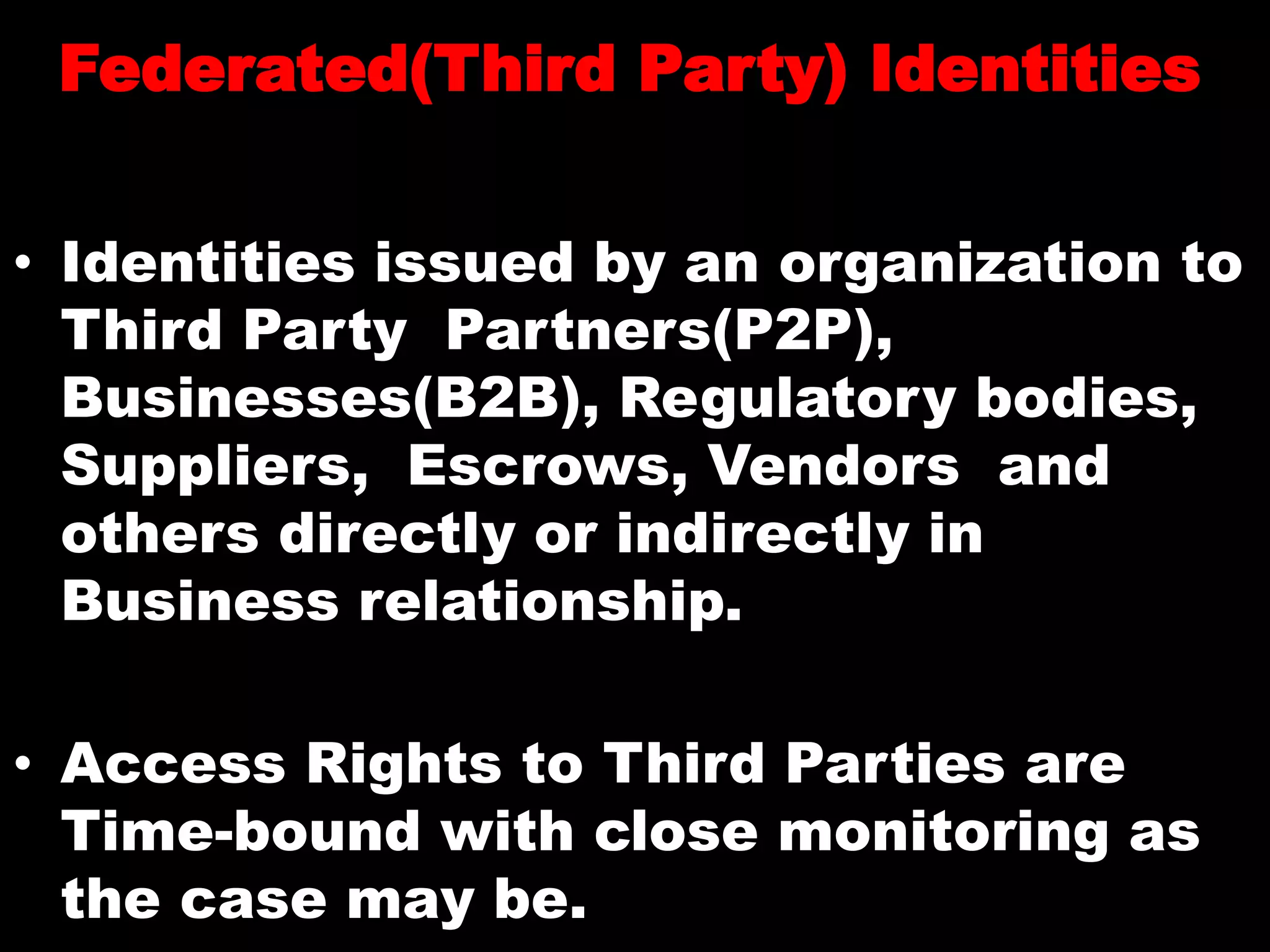Federated(Third Party) Identities
• Identities issued by an organization to
Third Party Partners(P2P),
Businesses(B2B), Regulatory bodies,
Suppliers, Escrows, Vendors and
others directly or indirectly in
Business relationship.
• Access Rights to Third Parties are
Time-bound with close monitoring as
the case may be.
 