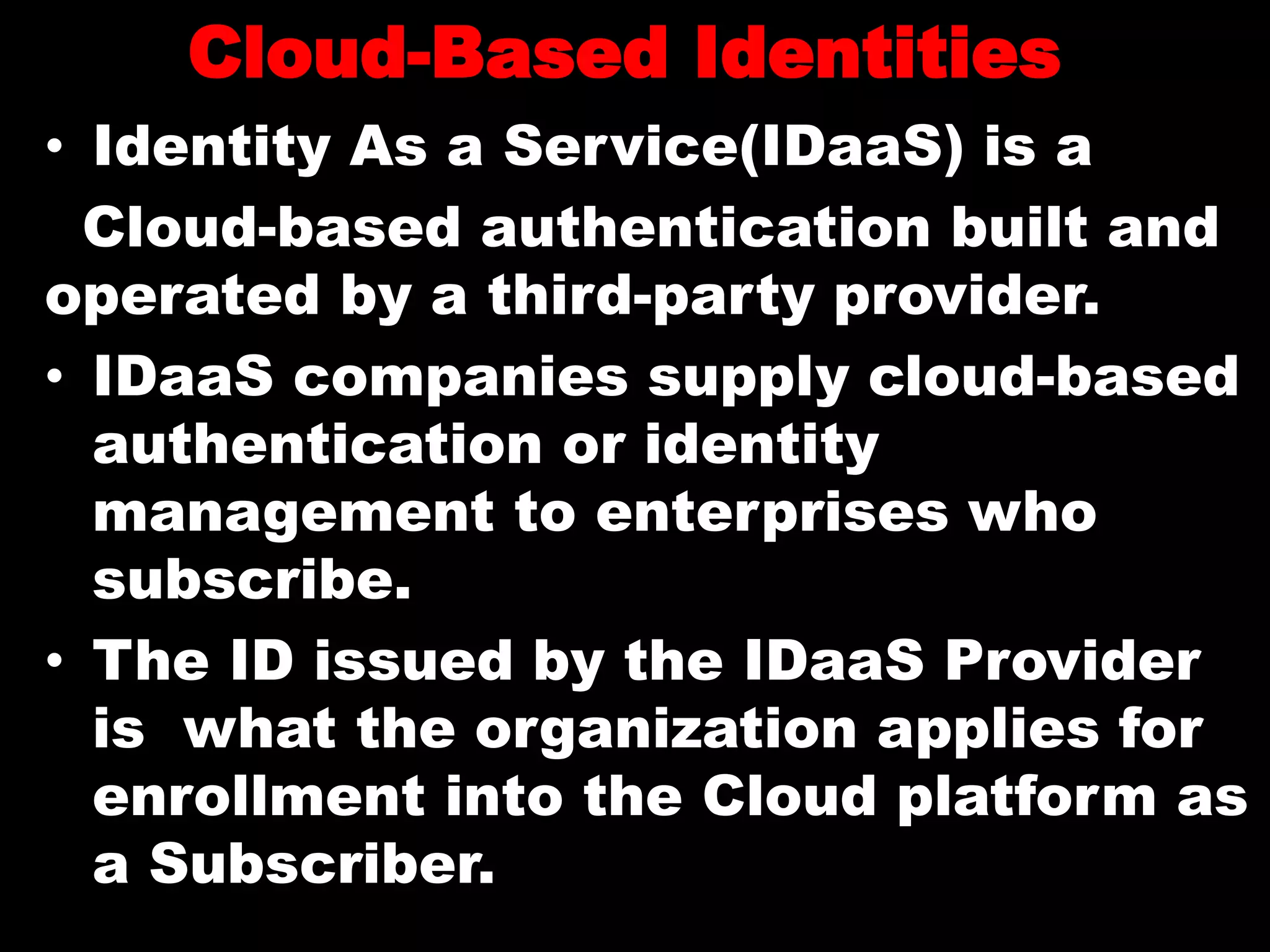 Cloud-Based Identities
• Identity As a Service(IDaaS) is a
Cloud-based authentication built and
operated by a third-party provider.
• IDaaS companies supply cloud-based
authentication or identity
management to enterprises who
subscribe.
• The ID issued by the IDaaS Provider
is what the organization applies for
enrollment into the Cloud platform as
a Subscriber.
 
