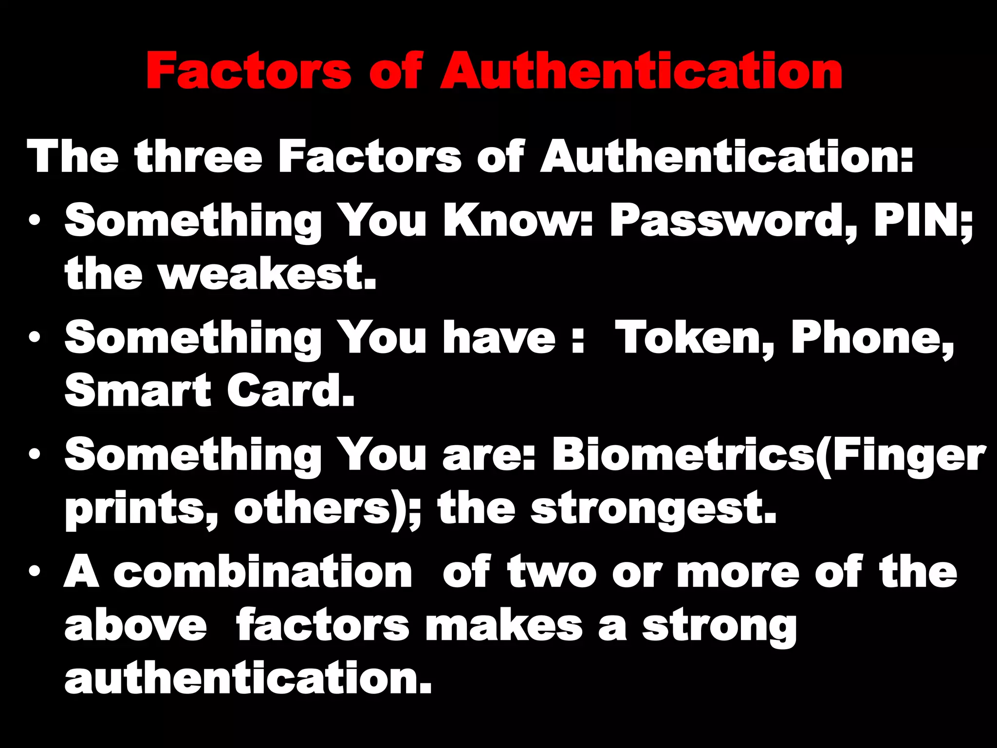 Factors of Authentication
The three Factors of Authentication:
• Something You Know: Password, PIN;
the weakest.
• Something You have : Token, Phone,
Smart Card.
• Something You are: Biometrics(Finger
prints, others); the strongest.
• A combination of two or more of the
above factors makes a strong
authentication.
 