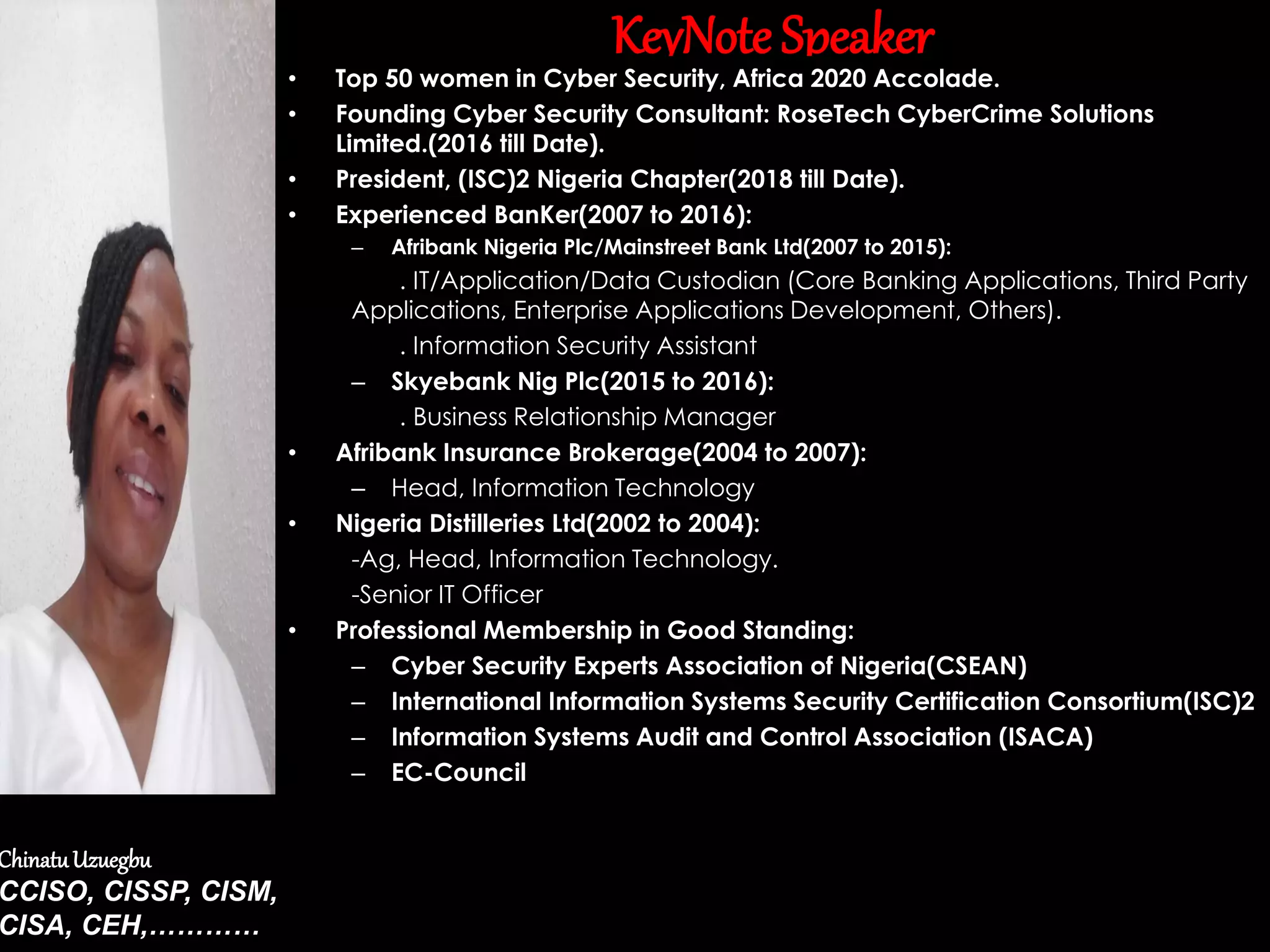 KeyNote Speaker
• Top 50 women in Cyber Security, Africa 2020 Accolade.
• Founding Cyber Security Consultant: RoseTech CyberCrime Solutions
Limited.(2016 till Date).
• President, (ISC)2 Nigeria Chapter(2018 till Date).
• Experienced BanKer(2007 to 2016):
– Afribank Nigeria Plc/Mainstreet Bank Ltd(2007 to 2015):
. IT/Application/Data Custodian (Core Banking Applications, Third Party
Applications, Enterprise Applications Development, Others).
. Information Security Assistant
– Skyebank Nig Plc(2015 to 2016):
. Business Relationship Manager
• Afribank Insurance Brokerage(2004 to 2007):
– Head, Information Technology
• Nigeria Distilleries Ltd(2002 to 2004):
-Ag, Head, Information Technology.
-Senior IT Officer
• Professional Membership in Good Standing:
– Cyber Security Experts Association of Nigeria(CSEAN)
– International Information Systems Security Certification Consortium(ISC)2
– Information Systems Audit and Control Association (ISACA)
– EC-Council
ChinatuUzuegbu
CCISO, CISSP, CISM,
CISA, CEH,…………
 