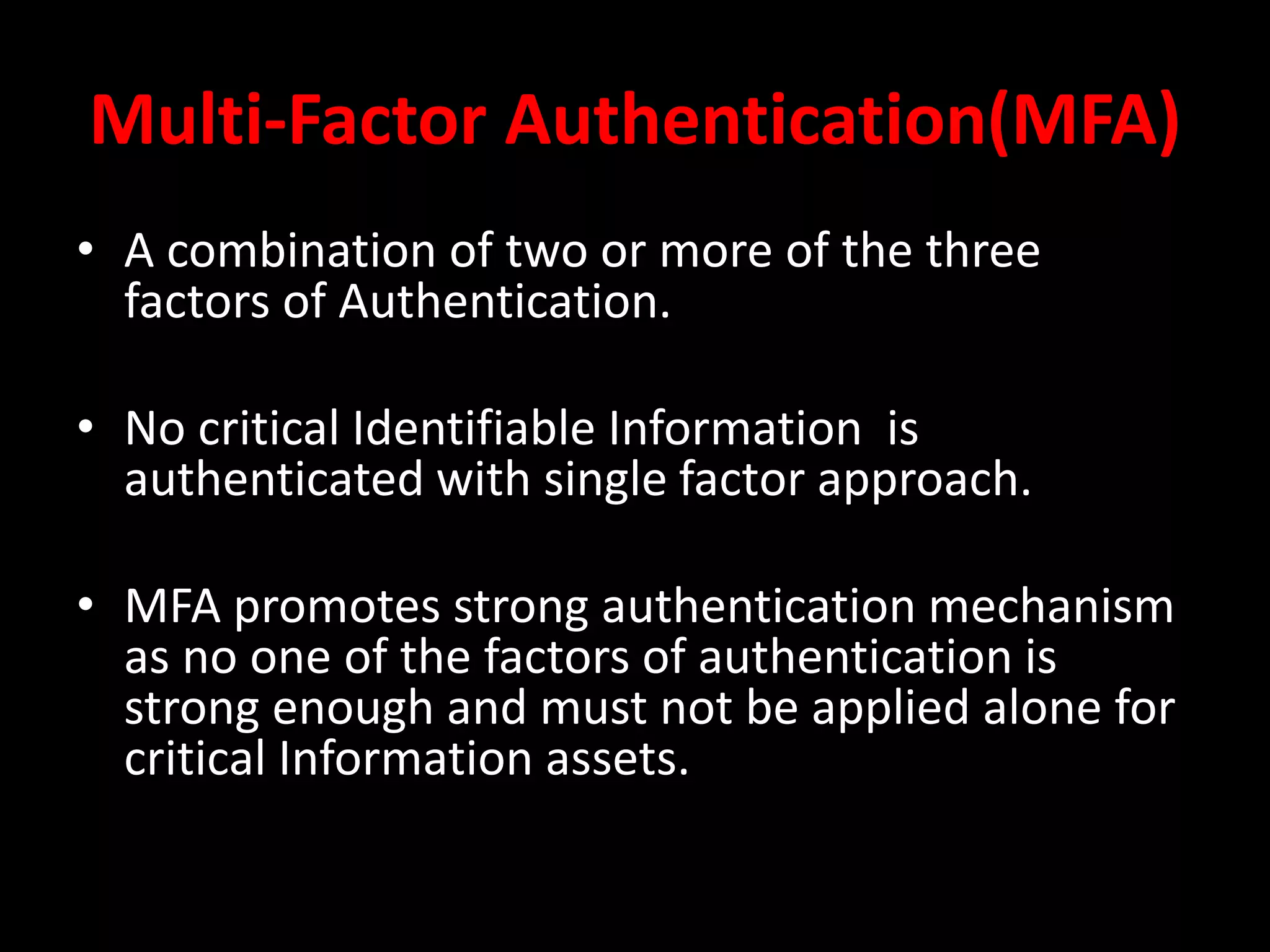 Multi-Factor Authentication(MFA)
• A combination of two or more of the three
factors of Authentication.
• No critical Identifiable Information is
authenticated with single factor approach.
• MFA promotes strong authentication mechanism
as no one of the factors of authentication is
strong enough and must not be applied alone for
critical Information assets.
 