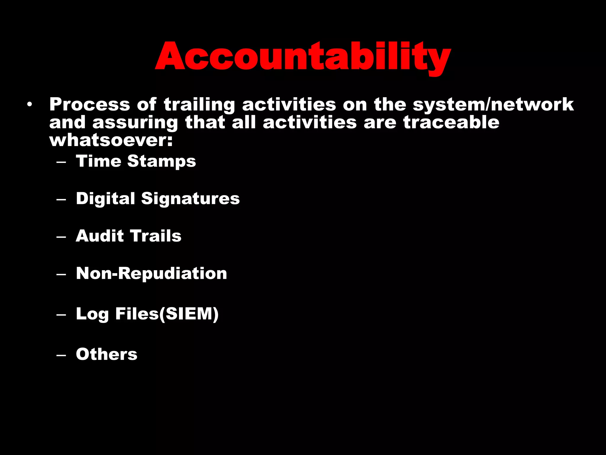 Accountability
• Process of trailing activities on the system/network
and assuring that all activities are traceable
whatsoever:
– Time Stamps
– Digital Signatures
– Audit Trails
– Non-Repudiation
– Log Files(SIEM)
– Others
 
