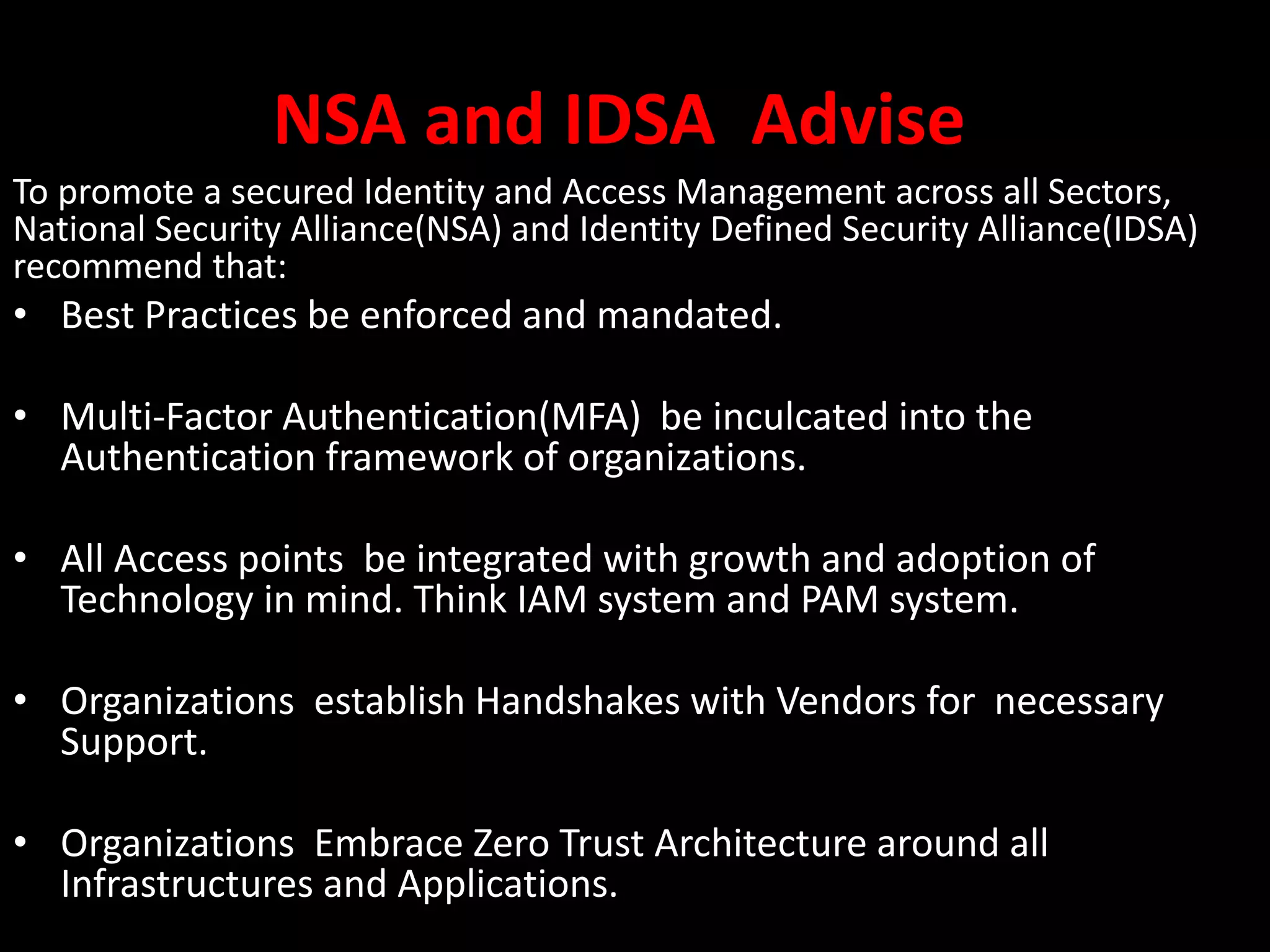NSA and IDSA Advise
To promote a secured Identity and Access Management across all Sectors,
National Security Alliance(NSA) and Identity Defined Security Alliance(IDSA)
recommend that:
• Best Practices be enforced and mandated.
• Multi-Factor Authentication(MFA) be inculcated into the
Authentication framework of organizations.
• All Access points be integrated with growth and adoption of
Technology in mind. Think IAM system and PAM system.
• Organizations establish Handshakes with Vendors for necessary
Support.
• Organizations Embrace Zero Trust Architecture around all
Infrastructures and Applications.
 