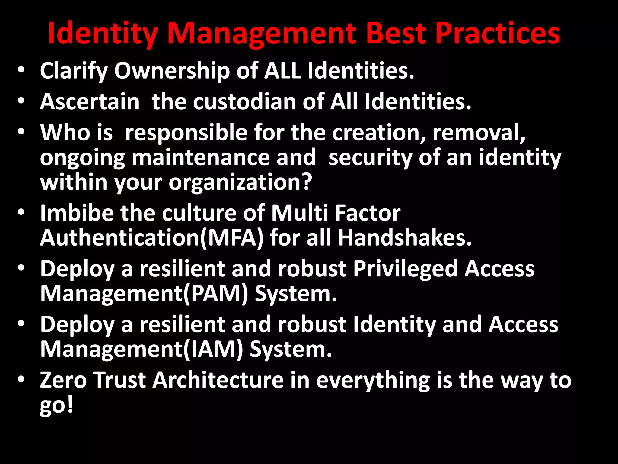Identity Management Best Practices
• Clarify Ownership of ALL Identities.
• Ascertain the custodian of All Identities.
• Who is responsible for the creation, removal,
ongoing maintenance and security of an identity
within your organization?
• Imbibe the culture of Multi Factor
Authentication(MFA) for all Handshakes.
• Deploy a resilient and robust Privileged Access
Management(PAM) System.
• Deploy a resilient and robust Identity and Access
Management(IAM) System.
• Zero Trust Architecture in everything is the way to
go!
 