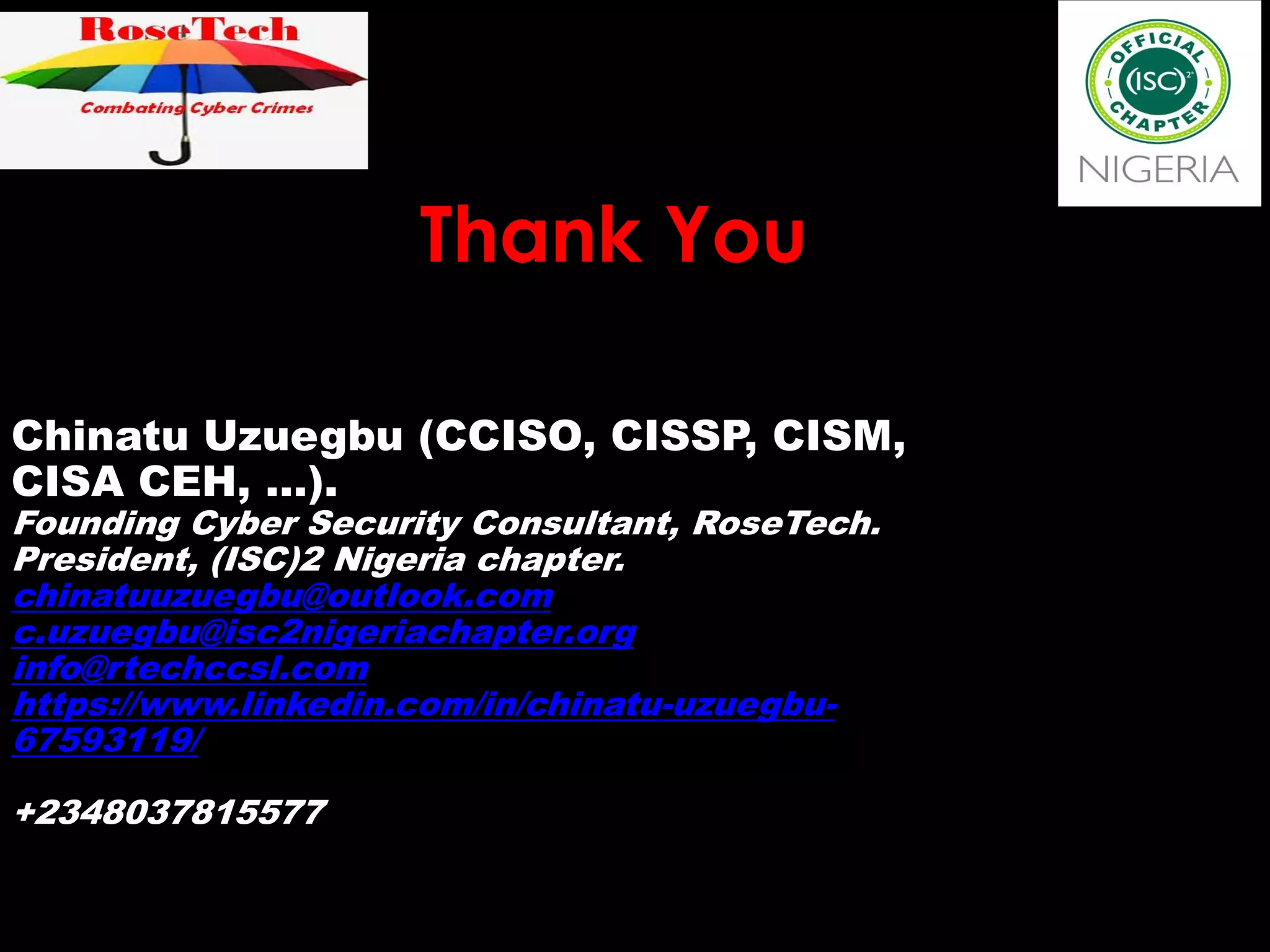 Thank You
Chinatu Uzuegbu (CCISO, CISSP, CISM,
CISA CEH, …).
Founding Cyber Security Consultant, RoseTech.
President, (ISC)2 Nigeria chapter.
chinatuuzuegbu@outlook.com
c.uzuegbu@isc2nigeriachapter.org
info@rtechccsl.com
https://www.linkedin.com/in/chinatu-uzuegbu-
67593119/
+2348037815577
 