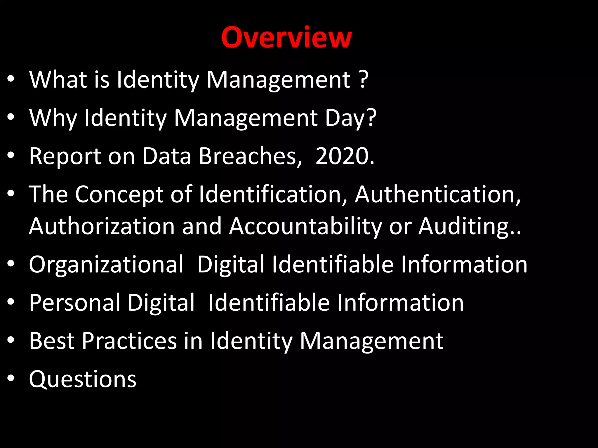 Overview
• What is Identity Management ?
• Why Identity Management Day?
• Report on Data Breaches, 2020.
• The Concept of Identification, Authentication,
Authorization and Accountability or Auditing..
• Organizational Digital Identifiable Information
• Personal Digital Identifiable Information
• Best Practices in Identity Management
• Questions
 