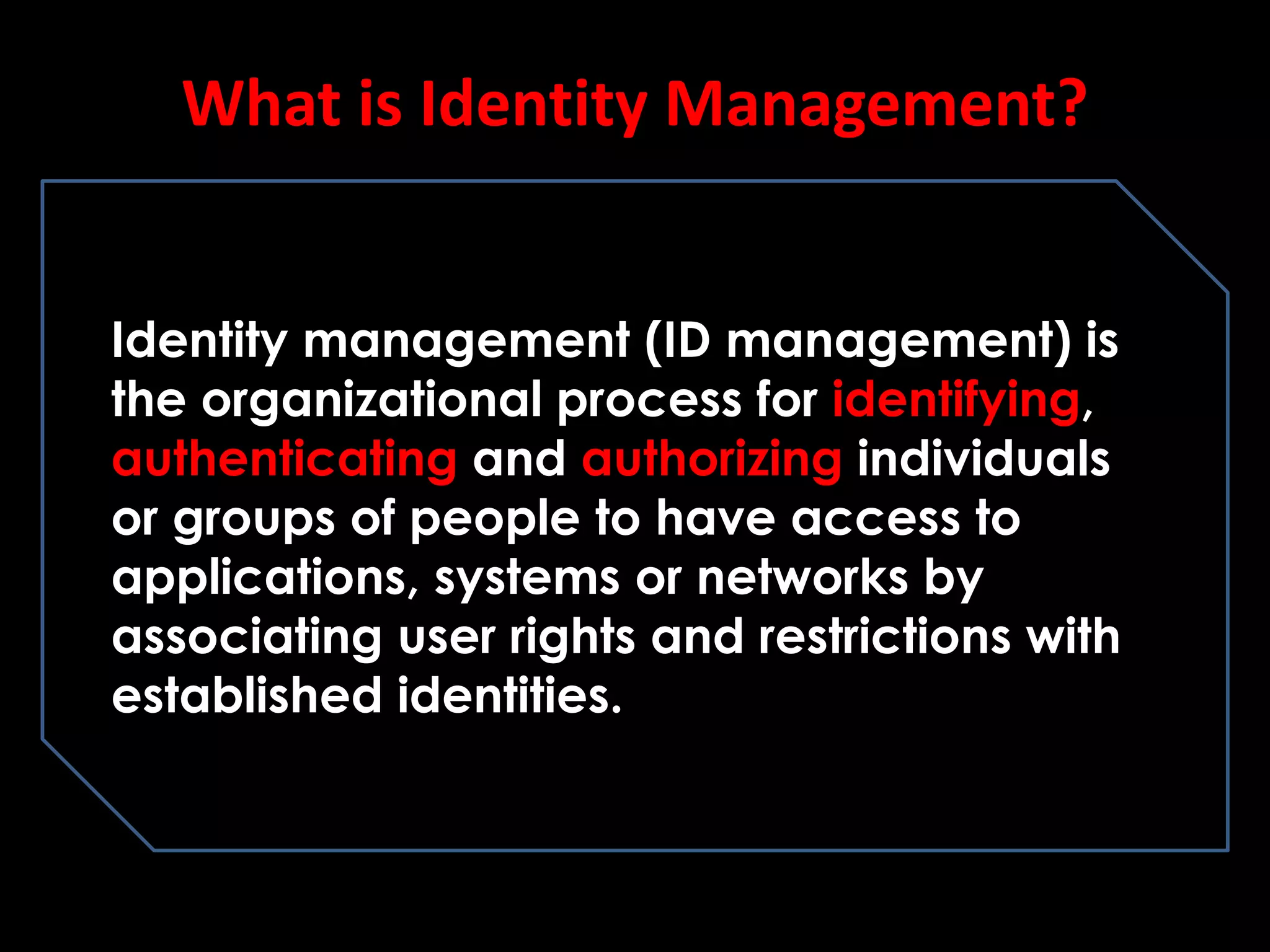 What is Identity Management?
Identity management (ID management) is
the organizational process for identifying,
authenticating and authorizing individuals
or groups of people to have access to
applications, systems or networks by
associating user rights and restrictions with
established identities.
 