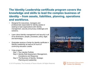 © 2018 Proprietary, The University of Texas at Austin, All Rights Reserved.
The Identity Leadership certificate program covers the
knowledge and skills to lead the complex business of
identity – from assets, liabilities, planning, operations
and workforce.
•  Designed for executives, managers and
professionals responsible for identity assets or
seeking to lead organizations with identity
management, security and privacy challenges and
solutions.
•  Learn about identity management and security in all
of its dimensions: people, processes, policy, legal,
and technology
•  Graduates receive a Center for Identity certiﬁcate in
Identity Leadership as well as 24 hours of
continuing education credits.
•  3 day program
Day 1: Your Identity Portfolio
Day 2: Identity Risk Assessment, Management,
Compliance and Response
Day 3: The Business of Identity: Strategic
Planning and Leadership
 