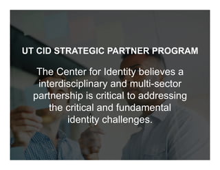 © 2018 Proprietary, The University of Texas at Austin, All Rights Reserved.
UT CID STRATEGIC PARTNER PROGRAM
The Center for Identity believes a
interdisciplinary and multi-sector
partnership is critical to addressing
the critical and fundamental
identity challenges.
 