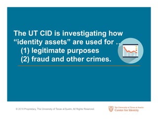 © 2018 Proprietary, The University of Texas at Austin, All Rights Reserved.
The UT CID is investigating how
“identity assets” are used for …
(1) legitimate purposes
(2) fraud and other crimes.
 