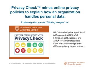 © 2018 Proprietary, The University of Texas at Austin, All Rights Reserved.
UT	CID	studied	privacy	policies	of	
600	companies	(10%	of	all	
lis3ngs	on	NYSE,	Nasdaq,	and	
AMEX	stock	markets)	across	
industries	and	inves3gate	ten	
diﬀerent	privacy	factors	in	them.		
Privacy Check™ mines online privacy
policies to explain how an organization
handles personal data.
Explaining what you are “Clicking to Agree” to !
 