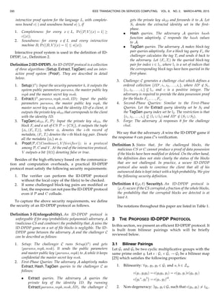 interactive proof system for the language L, with complete-
ness bound cðÁÞ and soundness bound sðÁÞ, if
1. Completeness: for every x 2 L, Pr½hP; V iðxÞ ¼ 1Š !
cðjxjÞ.
2. Soundness: for every x 62 L and every interactive
machine B, Pr½hB; V iðxÞ ¼ 1Š sðjxjÞ.
Interactive proof system is used in the definition of ID-
DPDP, i.e., Definition 2.
Definition 2 (ID-DPDP). An ID-DPDP protocol is a collection
of three algorithms ðSetup; Extract; TagGenÞ and an inter-
active proof system ðProofÞ. They are described in detail
below.
1. Setupð1k
Þ: Input the security parameter k, it outputs the
system public parameters params, the master public key
mpk and the master secret key msk.
2. Extractð1k
; params; mpk; msk; IDÞ: Input the public
parameters params, the master public key mpk, the
master secret key msk, and the identity ID of a client, it
outputs the private key skID that corresponds to the client
with the identity ID.
3. TagGenðskID; Fi; PÞ: Input the private key skID, the
block Fi and a set of CS P ¼ fCSjg, it outputs the tuple
fi; ðFi; TiÞg, where i denotes the i-th record of
metadata, ðFi; TiÞ denotes the i-th block-tag pair. Denote
all the metadata fig as .
4. ProofðP; CðCombinerÞ; V ðVerifierÞÞ: is a protocol
among P, C and V . At the end of the interactive protocol,
V outputs a bit f0j1g denoting false or true.
Besides of the high efficiency based on the communica-
tion and computation overheads, a practical ID-DPDP
protocol must satisfy the following security requirements:
1. The verifier can perform the ID-DPDP protocol
without the local copy of the file(s) to be checked.
2. If some challenged block-tag pairs are modified or
lost, the response can not pass the ID-DPDP protocol
even if P and C collude.
To capture the above security requirements, we define
the security of an ID-DPDP protocol as follows.
Definition 3 (Unforgeability). An ID-DPDP protocol is
unforgeable if for any (probabilistic polynomial) adversary A
(malicious CS and combiner) the probability that A wins the
ID-DPDP game on a set of file blocks is negligible. The ID-
DPDP game between the adversary A and the challenger C
can be described as follows:
1. Setup: The challenger C runs Setupð1k
Þ and gets
ðparams; mpk; mskÞ. It sends the public parameters
and master public key ðparams; mpkÞ to A while it keeps
confidential the master secret key msk.
2. First-Phase Queries: The adversary A adaptively makes
Extract; Hash; TagGen queries to the challenger C as
follows:
. Extract queries. The adversary A queries the
private key of the identity ID. By running
Extractðparams; mpk; msk; IDÞ, the challenger C
gets the private key skID and forwards it to A. Let
S1 denote the extracted identity set in the first-
phase.
. Hash queries. The adversary A queries hash
function adaptively. C responds the hash values
to A.
. TagGen queries. The adversary A makes block-tag
pair queries adaptively. For a block tag query Fi, the
challenger calculates the tag Ti and sends it back to
the adversary. Let ðFi; TiÞ be the queried block-tag
pair for index i 2 I1, where I1 is a set of indices that
the corresponding block tags have been queried in the
first-phase.
3. Challenge: C generates a challenge chal which defines a
ordered collection fIDÃ
; i1; i2; . . . ; icg, where IDÃ
62 S1,
fi1; i2; . . . ; icg 6 I1, and c is a positive integer. The
adversary is required to provide the data possession proof
for the blocks Fi1
; . . . ; Fic
.
4. Second-Phase Queries: Similar to the First-Phase
Queries. Let the Extract query identity set be S2 and
the TagGen query index set be I2. The restriction is that
fi1; i2; . . . ; icg 6 ðI1 [ I2Þ and IDÃ
62 ðS1 [ S2Þ.
5. Forge: The adversary A responses  for the challenge
chal.
We say that the adversary A wins the ID-DPDP game if
the response  can pass C’s verification.
Definition 3. States that, for the challenged blocks, the
malicious CS or C cannot produce a proof of data possession
if the blocks have been modified or deleted. On the other hand,
the definition does not state clearly the status of the blocks
that are not challenged. In practice, a secure ID-DPDP
protocol also needs to convince the client that all of his
outsourced data is kept intact with a high probability. We give
the following security definition.
Definition 4 (ð; Þ Security). An ID-DPDP protocol is
ð; Þ secure if the CS corrupted  fraction of the whole blocks,
the probability that the corrupted blocks are detected is at
least .
The notations throughout this paper are listed in Table 1.
3 THE PROPOSED ID-DPDP PROTOCOL
In this section, we present an efficient ID-DPDP protocol. It
is built from bilinear pairings which will be briefly
reviewed below.
3.1 Bilinear Pairings
Let G1 and G2 be two cyclic multiplicative groups with the
same prime order q. Let e : G1 Â G1 ! G2 be a bilinear map
[25] which satisfies the following properties:
1. Bilinearity: 8g1; g2; g3 2 G1 and a; b 2 Zq,
eðg1; g2g3Þ ¼ eðg2g3; g1Þ ¼ eðg2; g1Þeðg3; g1Þ
e g1
a
; g2
b
À Á
¼ eðg1; g2Þab
:
2. Non-degeneracy: 9g4; g5 2G1 such that eðg4; g5Þ 6¼ 1G2
.
IEEE TRANSACTIONS ON SERVICES COMPUTING, VOL. 8, NO. 2, MARCH-APRIL 2015330
 