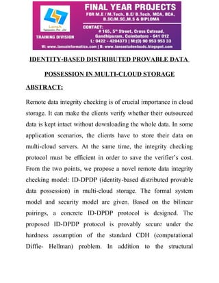 IDENTITY-BASED DISTRIBUTED PROVABLE DATA 
POSSESSION IN MULTI-CLOUD STORAGE 
ABSTRACT: 
Remote data integrity checking is of crucial importance in cloud 
storage. It can make the clients verify whether their outsourced 
data is kept intact without downloading the whole data. In some 
application scenarios, the clients have to store their data on 
multi-cloud servers. At the same time, the integrity checking 
protocol must be efficient in order to save the verifier’s cost. 
From the two points, we propose a novel remote data integrity 
checking model: ID-DPDP (identity-based distributed provable 
data possession) in multi-cloud storage. The formal system 
model and security model are given. Based on the bilinear 
pairings, a concrete ID-DPDP protocol is designed. The 
proposed ID-DPDP protocol is provably secure under the 
hardness assumption of the standard CDH (computational 
Diffie- Hellman) problem. In addition to the structural 
 